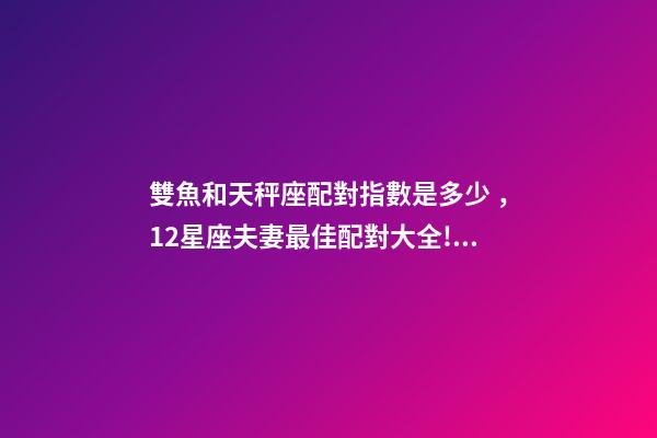 雙魚和天秤座配對指數是多少，12星座夫妻最佳配對大全!測一測你適合跟什么星座在一起-第1張-觀點-玄機派